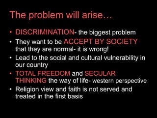 The problem will arise…
• DISCRIMINATION- the biggest problem
• They want to be ACCEPT BY SOCIETY
  that they are normal- it is wrong!
• Lead to the social and cultural vulnerability in
  our country
• TOTAL FREEDOM and SECULAR
  THINKING the way of life- western perspective
• Religion view and faith is not served and
  treated in the first basis
 