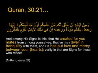 Quran, 30:21…

  ‫ومنْ آ َياته أَنْ خلق لكم مِّنْ أَنفُسكم أَزواجا لِّ َتسْ كنوا إ َِل ْيها‬
   َ             ُُ         ً َْ ُْ ِ                  َُ َ ََ    ِِ          ِ َ
       َّ‫وجعل َب ْي َنكم مَّودة ورحْ مة إِنَّ في ََٰذلِك َل َيات لِّق ْوم َي َتفك‬
‫َ َ ٍ َ ٍ َ رُون‬
َ                                          ِ       ً َ َ َ ً َّ َ ُ َ َ َ َ

And among His Signs is this, that He created for you
mates from among yourselves, that ye may dwell in
tranquility with them, and He has put love and mercy
between your (hearts): verily in that are Signs for those
who reflect.

[Ar-Rum, verses 21]
 