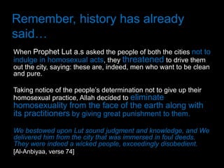Remember, history has already
said…
When Prophet Lut a.s asked the people of both the cities not to
indulge in homosexual acts, they threatened to drive them
out the city, saying: these are, indeed, men who want to be clean
and pure.

Taking notice of the people’s determination not to give up their
homosexual practice, Allah decided to eliminate
homosexuality from the face of the earth along with
its practitioners by giving great punishment to them.
We bestowed upon Lut sound judgment and knowledge, and We
delivered him from the city that was immersed in foul deeds.
They were indeed a wicked people, exceedingly disobedient.
[Al-Anbiyaa, verse 74]
 