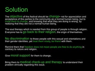 Solution
The objective of this festival should be change- not for appreciation and
acceptance of this parties to the community as a normal human being, but to
invite them to change, and knowing that what they are doing is wrong, by
realizing that they are not a normal human being.

The soul therapy which is needed from this group of people is through religion.
Everyone has to go back to their religion, the origin of themselves.

No discrimination         to those people with this sexual and orientations and
their gender identities, yet treat them nicely, be friend with them.

Remind them that freedom does not mean people are free to do anything in
contrary to nature and religion.

Give moral    support for them to change.

Bring them to medical check-up and           therapy to understand their
problem clinically regarding this issue.
 