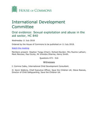International Development
Committee
Oral evidence: Sexual exploitation and abuse in the
aid sector, HC 840
Wednesday 11 July 2018
Ordered by the House of Commons to be published on 11 July 2018.
Watch the meeting
Members present: Stephen Twigg (Chair); Richard Burden; Mrs Pauline Latham;
Mark Menzies; Paul Scully; Mr Virendra Sharma; Henry Smith.
Questions 473 - 516
Witnesses
I: Corinna Csáky, International Child Development Consultant.
II: Kevin Watkins, Chief Executive Officer, Save the Children UK; Steve Reeves,
Director of Child Safeguarding, Save the Children UK.
 