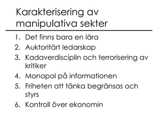 Karakterisering av manipulativa sekter Det finns bara en lära Auktoritärt ledarskap Kadaverdisciplin och terrorisering av kritiker Monopol på informationen Friheten att tänka begränsas och styrs Kontroll över ekonomin 