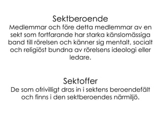 Sektberoende Medlemmar och före detta medlemmar av en sekt som fortfarande har starka känslomässiga band till rörelsen och känner sig mentalt, socialt och religiöst bundna av rörelsens ideologi eller ledare. Sektoffer De som ofrivilligt dras in i sektens beroendefält och finns i den sektberoendes närmiljö. 