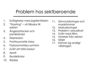 Problem hos sektberoende Svårigheter med jagidentiteten ” Floating” – vill tillbaka till sekten Ångestattacker och panikkänslor Depression Posttraumatisk stress Psykosomatiska symtom Svårt att fatta beslut Apati Skuldkänslor Rädsla 11.  Sömnrubbningar och  mardrömmar 12.  Matrubbningar 13.  Problem i sexuallivet 14.  Svårt med tilltro  15.  Hotelser från sekten 16.  Sörjer 17.  Känner sig andligt  våldtagen 