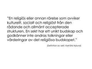 ” En religiös eller annan rörelse som avviker kulturellt, socialt och religiöst från den rådande och allmänt accepterade strukturen. En sekt har ett unikt budskap och godkänner inte andras tolkningar eller värderingar av det religiösa budskapet.” (Definition av sekt, Karl-Erik Nylund) 