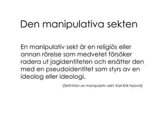 Den manipulativa sekten En manipulativ sekt är en religiös eller annan rörelse som medvetet försöker radera ut jagidentiteten och ersätter den med en pseudoidentitet som styrs av en ideolog eller ideologi. (Definition av manipulativ sekt, Karl-Erik Nylund) 