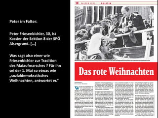 Peter im Falter:
Peter Friesenbichler, 30, ist
Kassier der Sektion 8 der SPÖ
Alsergrund. […]
Was sagt also einer wie
Friesenbichler zur Tradition
des Maiaufmarsches ? Für ihn
sei der 1. Mai so etwas wie
„sozialdemokratisches
Weihnachten, antwortet er.“

 