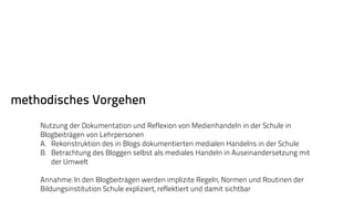 methodisches Vorgehen 
Nutzung der Dokumentation und Reflexion von Medienhandeln in der Schule in 
Blogbeiträgen von Lehrpersonen 
A. Rekonstruktion des in Blogs dokumentierten medialen Handelns in der Schule 
B. Betrachtung des Bloggen selbst als mediales Handeln in Auseinandersetzung mit 
der Umwelt 
Annahme: In den Blogbeiträgen werden implizite Regeln, Normen und Routinen der 
Bildungsinstitution Schule expliziert, reflektiert und damit sichtbar 
 