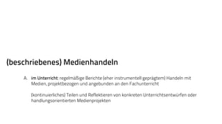 (beschriebenes) Medienhandeln 
A. im Unterricht: regelmäßige Berichte (eher instrumentell geprägtem) Handeln mit 
Medien, projektbezogen und angebunden an den Fachunterricht 
(kontinuierliches) Teilen und Reflektieren von konkreten Unterrichtsentwürfen oder 
handlungsorientierten Medienprojekten 
 