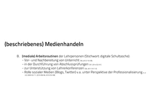 (beschriebenes) Medienhandeln 
B. (mediale) Arbeitsroutinen der Lehrpersonen (Stichwort: digitale Schultasche): 
- Vor- und Nachbereitung von Unterricht (SB, 2012/10/28), 
- in der Durchführung von Abschlussprüfungen (SP, 2014/02/01) 
- zur Unterstützung von Lehrerkonferenzen (SB, 2011/07/13) 
- Rolle sozialer Medien (Blogs, Twitter) v.a. unter Perspektive der Professionalisierung (u.a. 
LB, 2009/02/11, 2010/08/06, 2010/02/08) 
 