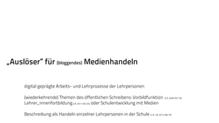 „Auslöser“ für (bloggendes) Medienhandeln 
digital geprägte Arbeits- und Lehrprozesse der Lehrpersonen 
(wiederkehrende) Themen des öffentlichen Schreibens: Vorbildfunktion (LB, 2009/04/19), 
Lehrer_innenfortbildung (LB, 2011/06/20) oder Schulentwicklung mit Medien 
Beschreibung als Handeln einzelner Lehrpersonen in der Schule (z.B. LB, 2012/08/19). 
 