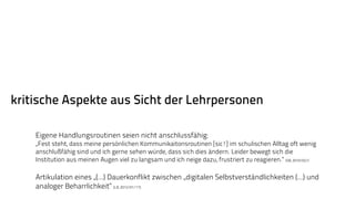 kritische Aspekte aus Sicht der Lehrpersonen 
Eigene Handlungsroutinen seien nicht anschlussfähig: 
„Fest steht, dass meine persönlichen Kommunikaitonsroutinen [sic!] im schulischen Alltag oft wenig 
anschlußfähig sind und ich gerne sehen würde, dass sich dies ändern. Leider bewegt sich die 
Institution aus meinen Augen viel zu langsam und ich neige dazu, frustriert zu reagieren.“ (SB, 2010/02/) 
Artikulation eines „(...) Dauerkonflikt zwischen „digitalen Selbstverständlichkeiten (...) und 
analoger Beharrlichkeit“ (LB, 2012/01/17). 
 