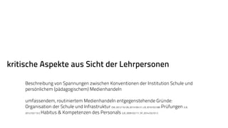 kritische Aspekte aus Sicht der Lehrpersonen 
Beschreibung von Spannungen zwischen Konventionen der Institution Schule und 
persönlichem (pädagogischem) Medienhandeln 
umfassendem, routiniertem Medienhandeln entgegenstehende Gründe: 
Organisation der Schule und Infrastruktur (SB, 2012/10/28, 2013/09/21; LB, 2010/02/08) Prüfungen (LB, 
2012/02/13/), Habitus & Kompetenzen des Personals (LB, 2009/02/11; SP, 2014/02/01/) 
 