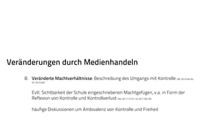 Veränderungen durch Medienhandeln 
B. Veränderte Machtverhältnisse: Beschreibung des Umgangs mit Kontrolle (SB, 2013/04/04, 
SP, 2013/05). 
Evtl. Sichtbarkeit der Schule eingeschriebenen Machtgefügen, v.a. in Form der 
Reflexion von Kontrolle und Kontrollverlust (SB, 2011/12/07; LB, 2011/06/20). 
häufige Diskussionen um Ambivalenz von Kontrolle und Freiheit 
 