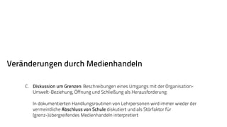 Veränderungen durch Medienhandeln 
C. Diskussion um Grenzen: Beschreibungen eines Umgangs mit der Organisation- 
Umwelt-Beziehung, Öffnung und Schließung als Herausforderung: 
In dokumentierten Handlungsroutinen von Lehrpersonen wird immer wieder der 
vermeintliche Abschluss von Schule diskutiert und als Störfaktor für 
(grenz-)übergreifendes Medienhandeln interpretiert 
 