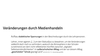 Veränderungen durch Medienhandeln 
Aufbau dialektischer Spannungen in den Beschreibungen durch die Lehrpersonen. 
Lehrer_innen agieren „[...] um den StatusQuo zu bewahren, um die Veränderungen 
vielleicht doch noch zu verhindern, wodurch die Atmosphäre in den Schulen 
zunehmend von dem nicht reflektierten Konflikt zwischen „digitalen 
Selbstverständlichkeiten“ im außerschulischen Alltag und der vor diesem Alltag 
„geschützten“ Schule geprägt wird“ (LB, 2012/01/17/, Hervorhebung MSR). 
 