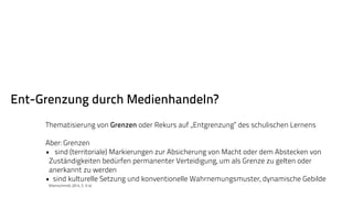 Ent-Grenzung durch Medienhandeln? 
Thematisierung von Grenzen oder Rekurs auf „Entgrenzung“ des schulischen Lernens 
Aber: Grenzen 
• sind (territoriale) Markierungen zur Absicherung von Macht oder dem Abstecken von 
Zuständigkeiten bedürfen permanenter Verteidigung, um als Grenze zu gelten oder 
anerkannt zu werden 
• sind kulturelle Setzung und konventionelle Wahrnemungsmuster, dynamische Gebilde 
(Kleinschmidt, 2014, S. 3-4) 
 