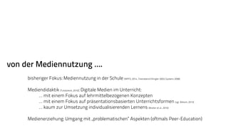 von der Mediennutzung …. 
bisheriger Fokus: Mediennutzung in der Schule (MPFS, 2014 , Feierabend/Klingler 2003; Gysbers 2008) 
Mediendidaktik (Tulodziecki, 2010): Digitale Medien im Unterricht: 
… mit einem Fokus auf lehrmittelbezogenen Konzepten 
… mit einem Fokus auf präsentationsbasierten Unterrichtsformen (vgl. Bitkom, 2013) 
… kaum zur Umsetzung individualisierenden Lernens (Breiter et al., 2010) 
Medienerziehung: Umgang mit „problematischen“ Aspekten (oftmals Peer-Education) 
 