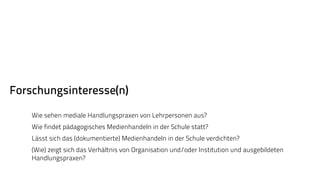 Forschungsinteresse(n) 
Wie sehen mediale Handlungspraxen von Lehrpersonen aus? 
Wie findet pädagogisches Medienhandeln in der Schule statt? 
Lässt sich das (dokumentierte) Medienhandeln in der Schule verdichten? 
(Wie) zeigt sich das Verhältnis von Organisation und/oder Institution und ausgebildeten 
Handlungspraxen? 
 