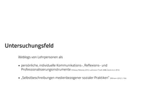 Untersuchungsfeld 
Weblogs von Lehrpersonen als 
• persönliche, individuelle Kommunikations-, Reflexions- und 
Professionalisierungsinstrumente (Killeavy/Moloney 2010; Luehmann/Tinelli 2008; Zandi et al. 2014) 
• „Selbstbeschreibungen medienbezogener sozialer Praktiken“ (Aßmann 2010, S. 104) 
 