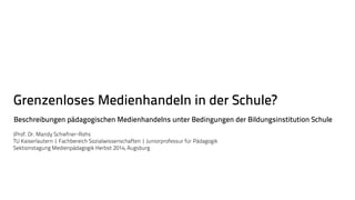 Grenzenloses Medienhandeln in der Schule? 
Beschreibungen pädagogischen Medienhandelns unter Bedingungen der Bildungsinstitution Schule 
JProf. Dr. Mandy Schiefner-Rohs 
TU Kaiserlautern | Fachbereich Sozialwissenschaften | Juniorprofessur für Pädagogik 
Sektionstagung Medienpädagogik Herbst 2014, Augsburg 
 