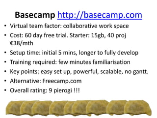 Basecamp http://basecamp.com
• Virtual team factor: collaborative work space
• Cost: 60 day free trial. Starter: 15gb, 40 proj
€38/mth
• Setup time: initial 5 mins, longer to fully develop
• Training required: few minutes familiarisation
• Key points: easy set up, powerful, scalable, no gantt.
• Alternative: Freecamp.com
• Overall rating: 9 pierogi !!!
 