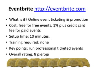 Eventbrite http://eventbrite.com
• What is it? Online event ticketing & promotion
• Cost: free for free events. 1% plus credit card
fee for paid events
• Setup time: 10 minutes.
• Training required: none
• Key points: run professional ticketed events
• Overall rating: 8 pierogi
 