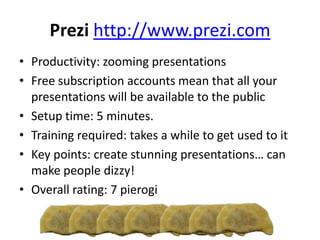 Prezi http://www.prezi.com
• Productivity: zooming presentations
• Free subscription accounts mean that all your
presentations will be available to the public
• Setup time: 5 minutes.
• Training required: takes a while to get used to it
• Key points: create stunning presentations… can
make people dizzy!
• Overall rating: 7 pierogi
 