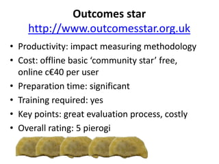 Outcomes star
http://www.outcomesstar.org.uk
• Productivity: impact measuring methodology
• Cost: offline basic ‘community star’ free,
online c€40 per user
• Preparation time: significant
• Training required: yes
• Key points: great evaluation process, costly
• Overall rating: 5 pierogi
 