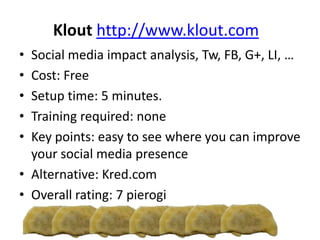 Klout http://www.klout.com
• Social media impact analysis, Tw, FB, G+, LI, …
• Cost: Free
• Setup time: 5 minutes.
• Training required: none
• Key points: easy to see where you can improve
your social media presence
• Alternative: Kred.com
• Overall rating: 7 pierogi
 