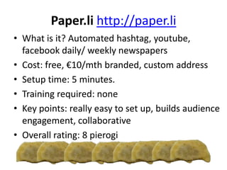 Paper.li http://paper.li
• What is it? Automated hashtag, youtube,
facebook daily/ weekly newspapers
• Cost: free, €10/mth branded, custom address
• Setup time: 5 minutes.
• Training required: none
• Key points: really easy to set up, builds audience
engagement, collaborative
• Overall rating: 8 pierogi
 