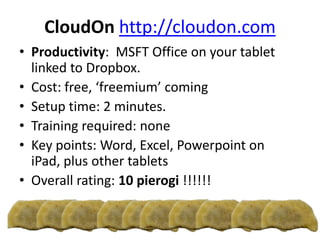 CloudOn http://cloudon.com
• Productivity: MSFT Office on your tablet
linked to Dropbox.
• Cost: free, ‘freemium’ coming
• Setup time: 2 minutes.
• Training required: none
• Key points: Word, Excel, Powerpoint on
iPad, plus other tablets
• Overall rating: 10 pierogi !!!!!!
 
