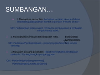 SUMBANGAN…
 1. Memajukan sektor lain: berkaitan rantaian ekonomi hiliran
brkembang apbila bahan mentah d’peroleh ekomi primer)
Cth:-Perladangan kelapa sawit, mmbantu pemprosesan & pmbuatan
minyak kelapa sawit.
 2. Meningkatkn kemajuan teknologi dan R&D. bioteknologi
nanoteknologi.
Cth:-Pertanian(Pembiakbakaan), perlombongan(teknologi remote
sensing).
 3.Meluaskn peluang pekerjaan: i)dpat meningkatkn pendapatan
perkapita. ii) mengurangkn pengangguran.
Cth:- Pertanian[peladang,peneroka].
Perlombongan[jurutera,jurutenik].
 