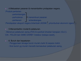  4.Meluaskan pasaran & menambahkn pndapatan negara.
:Produk-pertanian
-perlombongan
-perhutanan menembusi pasaran
-perikanan antarabangsa.
:Pendapatan eksport negara brtambah (KDNK ,prtumbuhan ekonomi ngara )
 5.Menambahkn modal & pelaburan.
: Menerusi pelaburan asing (FDI) & syarikat brkaitan kerajaan (GLC).
Cth:- FELDA dan SIME DARBY melabur (kelapa sawit).
 6. Buruh dan kepakaran
: Penggunaan tenaga buruh murah,mahir & separa mahir.
: Kos buruh yg murah menarik kemasukan pelaburan asing,
 