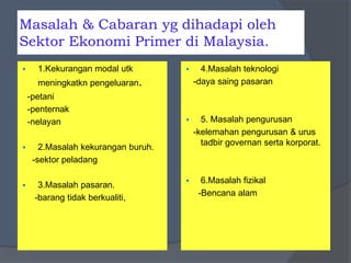 Masalah & Cabaran yg dihadapi oleh
Sektor Ekonomi Primer di Malaysia.
 1.Kekurangan modal utk
meningkatkn pengeluaran.
-petani
-penternak
-nelayan
 2.Masalah kekurangan buruh.
-sektor peladang
 3.Masalah pasaran.
-barang tidak berkualiti,
 4.Masalah teknologi
-daya saing pasaran
 5. Masalah pengurusan
-kelemahan pengurusan & urus
tadbir governan serta korporat.
 6.Masalah fizikal
-Bencana alam
 