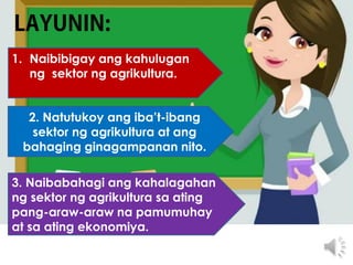 1. Naibibigay ang kahulugan
ng sektor ng agrikultura.
2. Natutukoy ang iba’t-ibang
sektor ng agrikultura at ang
bahaging ginagampanan nito.
3. Naibabahagi ang kahalagahan
ng sektor ng agrikultura sa ating
pang-araw-araw na pamumuhay
at sa ating ekonomiya.
 