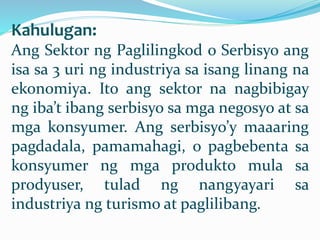 Kahulugan:
Ang Sektor ng Paglilingkod o Serbisyo ang
isa sa 3 uri ng industriya sa isang linang na
ekonomiya. Ito ang sektor na nagbibigay
ng iba’t ibang serbisyo sa mga negosyo at sa
mga konsyumer. Ang serbisyo’y maaaring
pagdadala, pamamahagi, o pagbebenta sa
konsyumer ng mga produkto mula sa
prodyuser, tulad ng nangyayari sa
industriya ng turismo at paglilibang.
 