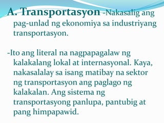 A. Transportasyon -Nakasalig ang
pag-unlad ng ekonomiya sa industriyang
transportasyon.
-Ito ang literal na nagpapagalaw ng
kalakalang lokal at internasyonal. Kaya,
nakasalalay sa isang matibay na sektor
ng transportasyon ang paglago ng
kalakalan. Ang sistema ng
transportasyong panlupa, pantubig at
pang himpapawid.
 