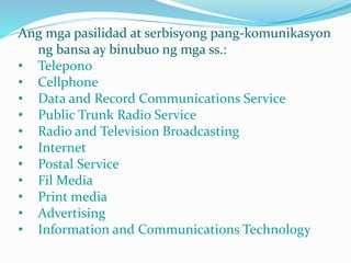 Ang mga pasilidad at serbisyong pang-komunikasyon
ng bansa ay binubuo ng mga ss.:
• Telepono
• Cellphone
• Data and Record Communications Service
• Public Trunk Radio Service
• Radio and Television Broadcasting
• Internet
• Postal Service
• Fil Media
• Print media
• Advertising
• Information and Communications Technology
 