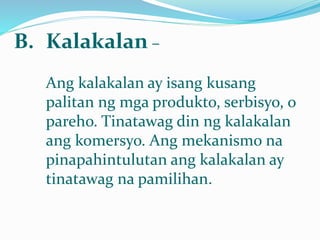 B. Kalakalan –
Ang kalakalan ay isang kusang
palitan ng mga produkto, serbisyo, o
pareho. Tinatawag din ng kalakalan
ang komersyo. Ang mekanismo na
pinapahintulutan ang kalakalan ay
tinatawag na pamilihan.
 