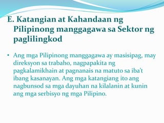 E. Katangian at Kahandaan ng
Pilipinong manggagawa sa Sektor ng
paglilingkod
• Ang mga Pilipinong manggagawa ay masisipag, may
direksyon sa trabaho, nagpapakita ng
pagkalamikhain at pagnanais na matuto sa iba’t
ibang kasanayan. Ang mga katangiang ito ang
nagbunsod sa mga dayuhan na kilalanin at kunin
ang mga serbisyo ng mga Pilipino.
 