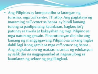 • Ang Pilipinas ay kompetetibo sa larangan ng
turismo, mga call center, IT, atbp. Ang pagtatayo ng
maraming call center sa bansa ay hindi lamang
tulong sa panlipunang kaunlaran, bagkus ito’y
patunay sa tiwala at kakayahan ng mga Pilipino sa
mga naturang gawain. Pinatutunayan din nito ang
lamang ng manggagawang Pilipino sa wikang Ingles
dahil lagi itong gamit sa mga call center ng bansa .
Ang pagkakaroon ng mataas na antas ng edukasyon
ay salik din na nagpapaunlad at nagsusulong sa
kaunlaran ng sektor ng paglilingkod.
 