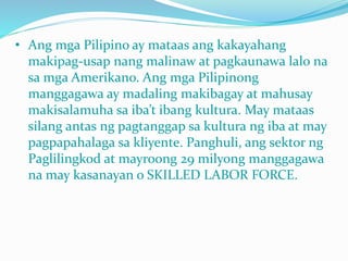 • Ang mga Pilipino ay mataas ang kakayahang
makipag-usap nang malinaw at pagkaunawa lalo na
sa mga Amerikano. Ang mga Pilipinong
manggagawa ay madaling makibagay at mahusay
makisalamuha sa iba’t ibang kultura. May mataas
silang antas ng pagtanggap sa kultura ng iba at may
pagpapahalaga sa kliyente. Panghuli, ang sektor ng
Paglilingkod at mayroong 29 milyong manggagawa
na may kasanayan o SKILLED LABOR FORCE.
 
