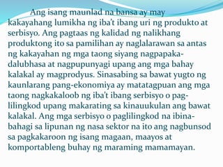 Ang isang maunlad na bansa ay may
kakayahang lumikha ng iba’t ibang uri ng produkto at
serbisyo. Ang pagtaas ng kalidad ng nalikhang
produktong ito sa pamilihan ay naglalarawan sa antas
ng kakayahan ng mga taong siyang nagpapaka-
dalubhasa at nagpupunyagi upang ang mga bahay
kalakal ay magprodyus. Sinasabing sa bawat yugto ng
kaunlarang pang-ekonomiya ay matatagpuan ang mga
taong nagkakaloob ng iba’t ibang serbisyo o pag-
lilingkod upang makarating sa kinauukulan ang bawat
kalakal. Ang mga serbisyo o paglilingkod na ibina-
bahagi sa lipunan ng nasa sektor na ito ang nagbunsod
sa pagkakaroon ng isang magaan, maayos at
komportableng buhay ng maraming mamamayan.
 