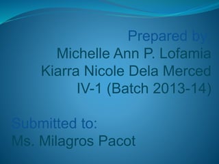 Prepared by:
Michelle Ann P. Lofamia
Kiarra Nicole Dela Merced
IV-1 (Batch 2013-14)
Submitted to:
Ms. Milagros Pacot
 