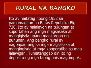 RURAL NA BANGKO
Ito ay naitatag noong 1952 sa
pamamagitan na Batas Republika Blg.
720. Ito ay nalalayon na tulungan at
suportahan ang mga magsasaka at
mangigisda upang magkaroon ng
puhunan. Ang bangko rural ay
nagpapautang sa mga magsasaka at
mangingisda at mga kooperatiba sa mga
lalawigan. Tumatanggap din ito ng
deposito ng mga taong nais mag impok.
 