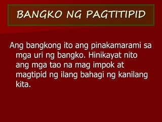BANGKO NG PAGTITIPID
Ang bangkong ito ang pinakamarami sa
mga uri ng bangko. Hinikayat nito
ang mga tao na mag impok at
magtipid ng ilang bahagi ng kanilang
kita.
 