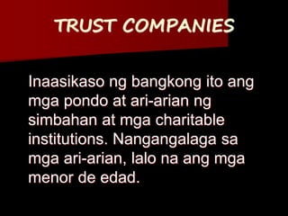 TRUST COMPANIES
Inaasikaso ng bangkong ito ang
mga pondo at ari-arian ng
simbahan at mga charitable
institutions. Nangangalaga sa
mga ari-arian, lalo na ang mga
menor de edad.
 