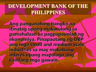 DEVELOPMENT BANK OF THE
PHILIPPINES
Ang pangunahing bangko na
itinatag upang makatulong sa
pamahalaan sa pagpapaunlad ng
ekonomiya. Pinapautang ng DBP
ang mga small and medium scale
industries sa may mababang
interes upang mapalago ang
kanilang mga gawain.
 