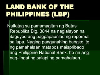 LAND BANK OF THE
PHILIPPINES (LBP)
Naitatag sa pamamagitan ng Batas
Republika Blg. 3844 na naglalayon na
itaguyod ang pagpapaunlad ng reporma
sa lupa. Naging pangunahing bangko ito
ng pamahalaan matapos maispribado
ang Philippine National Bank. Ito rin ang
nag-iingat ng salapi ng pamahalaan.
 